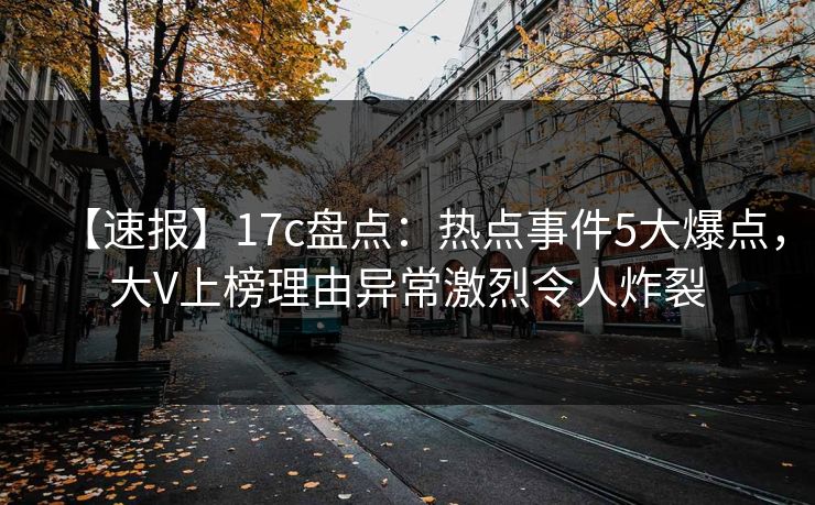 【速报】17c盘点：热点事件5大爆点，大V上榜理由异常激烈令人炸裂