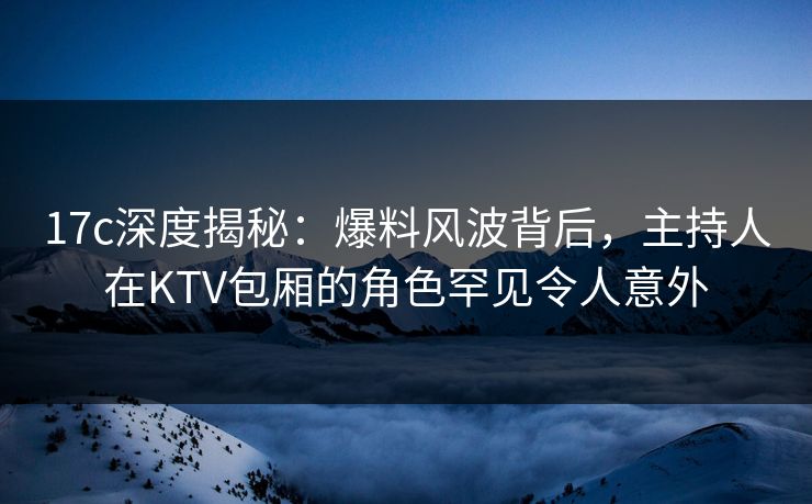 17c深度揭秘：爆料风波背后，主持人在KTV包厢的角色罕见令人意外