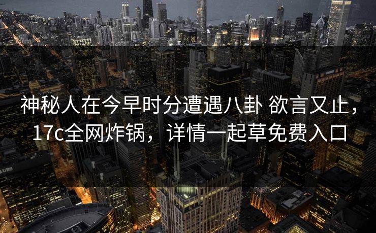 神秘人在今早时分遭遇八卦 欲言又止，17c全网炸锅，详情一起草免费入口