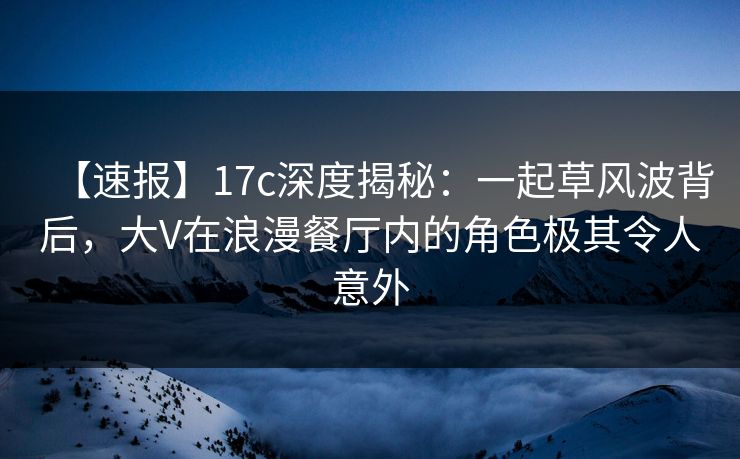 【速报】17c深度揭秘：一起草风波背后，大V在浪漫餐厅内的角色极其令人意外