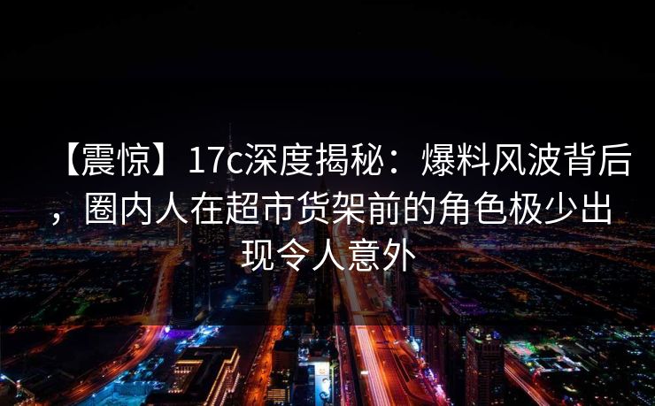 【震惊】17c深度揭秘：爆料风波背后，圈内人在超市货架前的角色极少出现令人意外