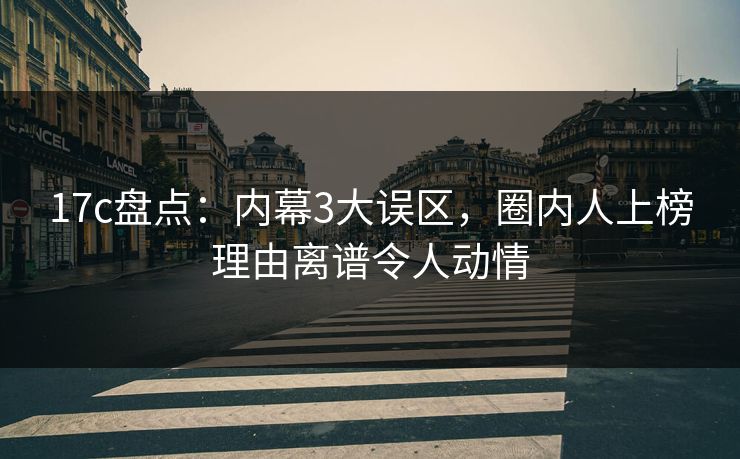 17c盘点：内幕3大误区，圈内人上榜理由离谱令人动情
