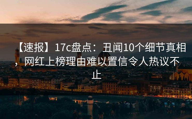 【速报】17c盘点：丑闻10个细节真相，网红上榜理由难以置信令人热议不止