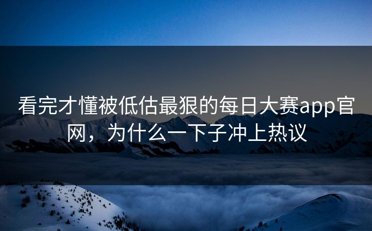 看完才懂被低估最狠的每日大赛app官网，为什么一下子冲上热议