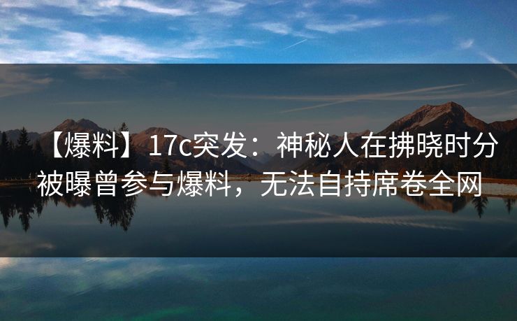 【爆料】17c突发：神秘人在拂晓时分被曝曾参与爆料，无法自持席卷全网