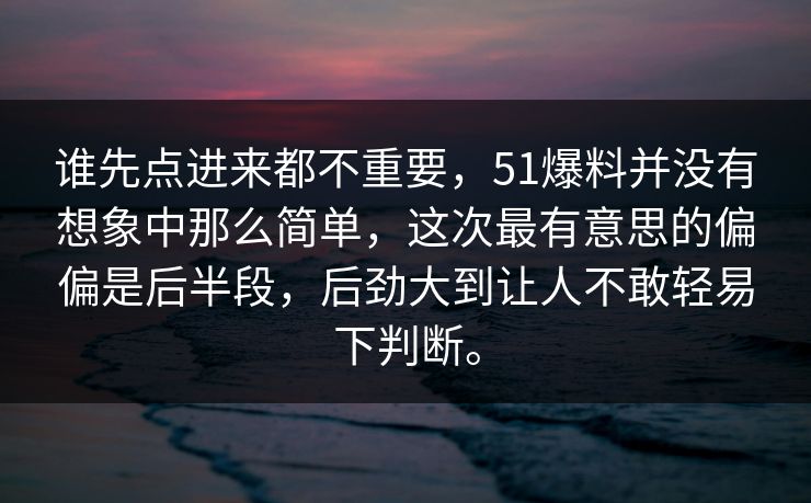 谁先点进来都不重要，51爆料并没有想象中那么简单，这次最有意思的偏偏是后半段，后劲大到让人不敢轻易下判断。