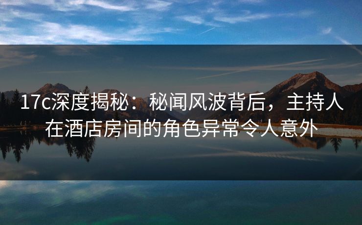 17c深度揭秘：秘闻风波背后，主持人在酒店房间的角色异常令人意外