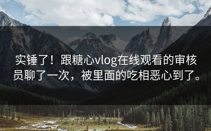 实锤了！跟糖心vlog在线观看的审核员聊了一次，被里面的吃相恶心到了。