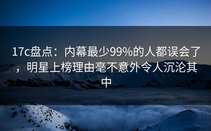 17c盘点：内幕最少99%的人都误会了，明星上榜理由毫不意外令人沉沦其中