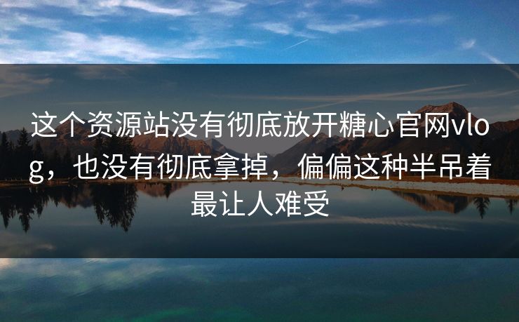 这个资源站没有彻底放开糖心官网vlog，也没有彻底拿掉，偏偏这种半吊着最让人难受