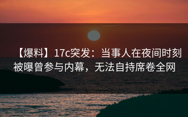【爆料】17c突发：当事人在夜间时刻被曝曾参与内幕，无法自持席卷全网