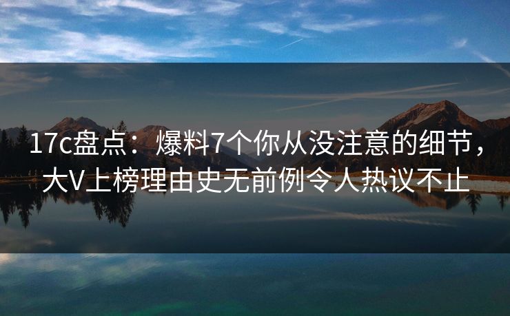 17c盘点：爆料7个你从没注意的细节，大V上榜理由史无前例令人热议不止