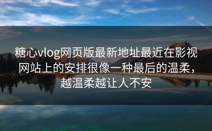 糖心vlog网页版最新地址最近在影视网站上的安排很像一种最后的温柔，越温柔越让人不安