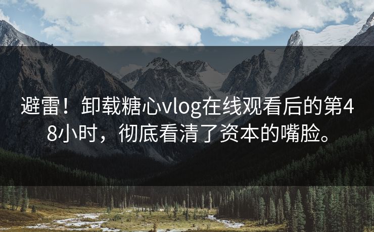 避雷！卸载糖心vlog在线观看后的第48小时，彻底看清了资本的嘴脸。
