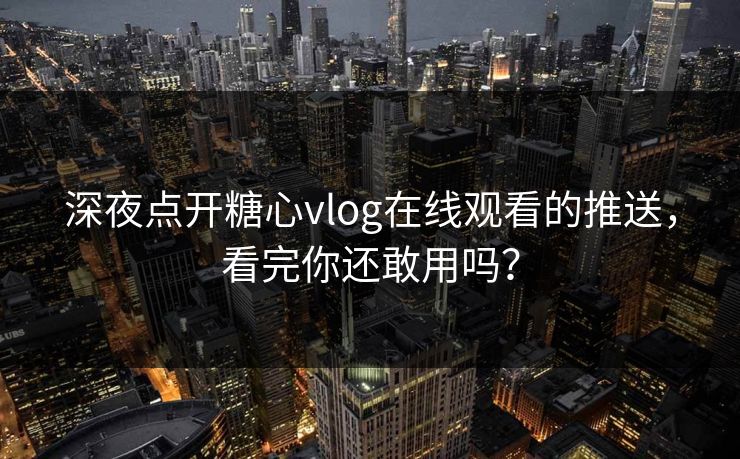 深夜点开糖心vlog在线观看的推送，看完你还敢用吗？