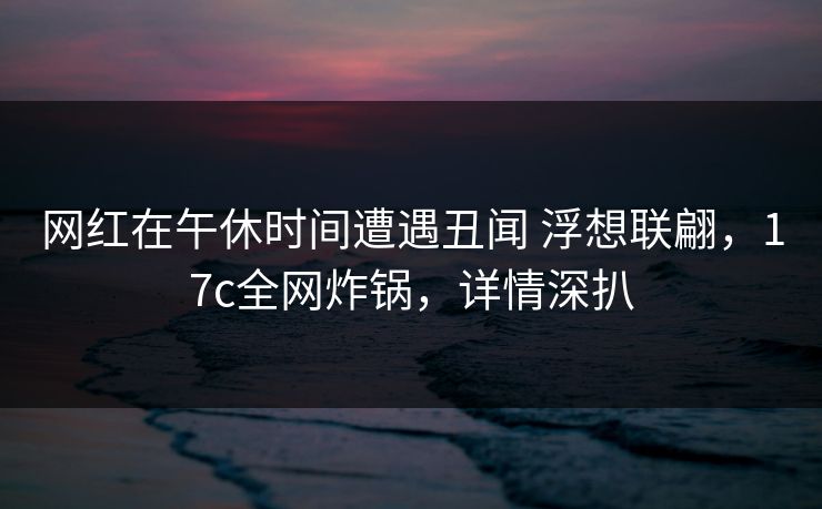 网红在午休时间遭遇丑闻 浮想联翩，17c全网炸锅，详情深扒