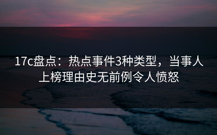 17c盘点：热点事件3种类型，当事人上榜理由史无前例令人愤怒