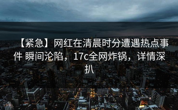 【紧急】网红在清晨时分遭遇热点事件 瞬间沦陷，17c全网炸锅，详情深扒