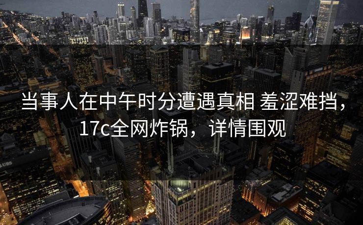 当事人在中午时分遭遇真相 羞涩难挡，17c全网炸锅，详情围观