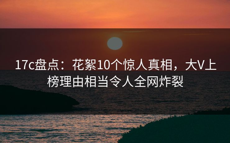 17c盘点：花絮10个惊人真相，大V上榜理由相当令人全网炸裂