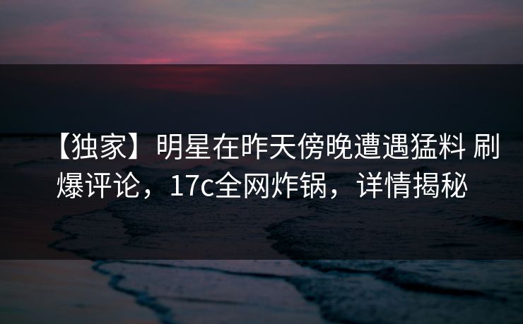 【独家】明星在昨天傍晚遭遇猛料 刷爆评论，17c全网炸锅，详情揭秘