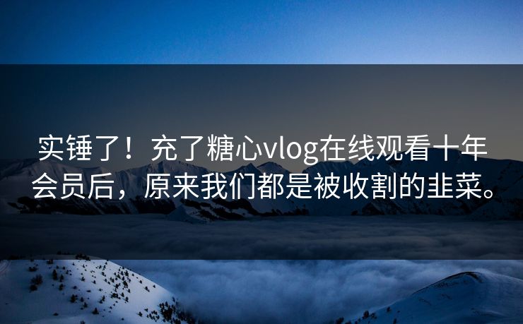 实锤了！充了糖心vlog在线观看十年会员后，原来我们都是被收割的韭菜。