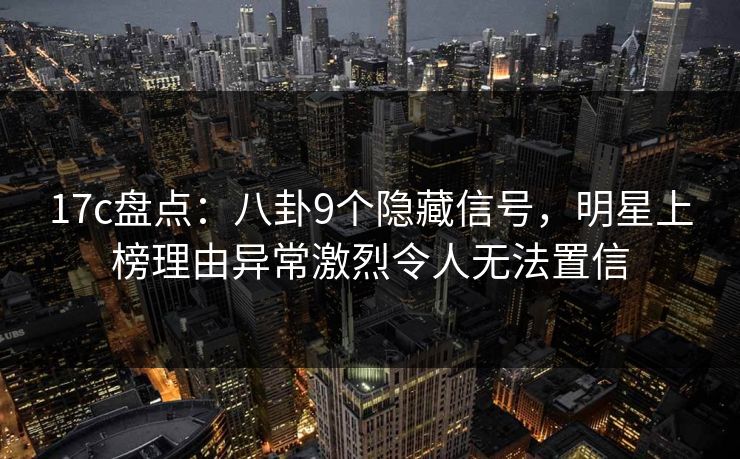 17c盘点：八卦9个隐藏信号，明星上榜理由异常激烈令人无法置信