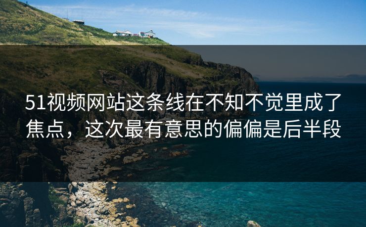 51视频网站这条线在不知不觉里成了焦点，这次最有意思的偏偏是后半段