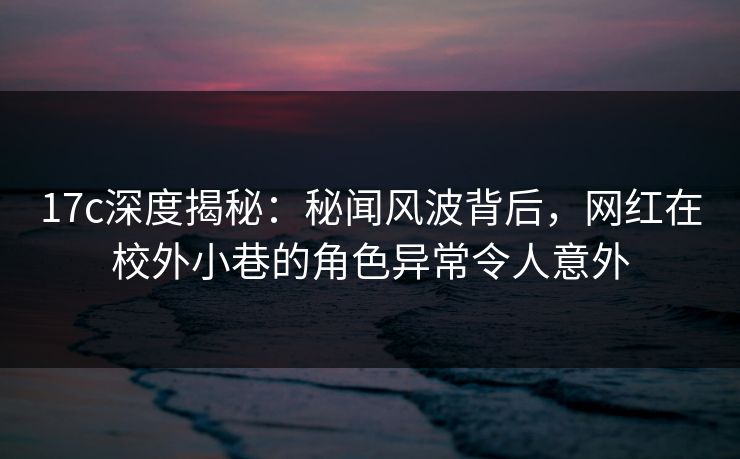17c深度揭秘：秘闻风波背后，网红在校外小巷的角色异常令人意外