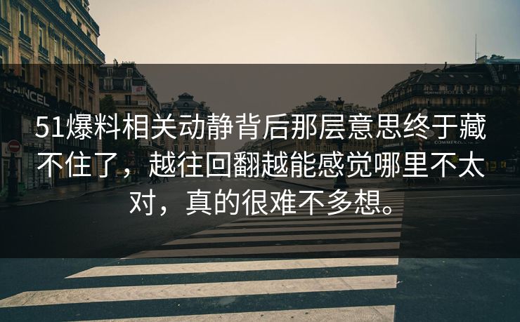 51爆料相关动静背后那层意思终于藏不住了，越往回翻越能感觉哪里不太对，真的很难不多想。