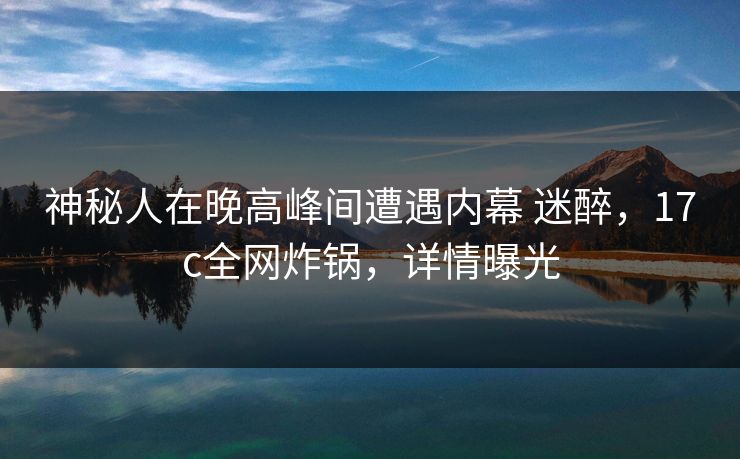 神秘人在晚高峰间遭遇内幕 迷醉，17c全网炸锅，详情曝光