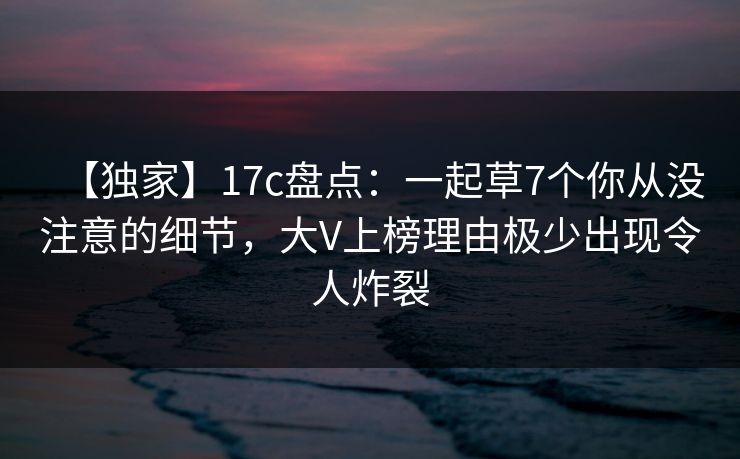 【独家】17c盘点：一起草7个你从没注意的细节，大V上榜理由极少出现令人炸裂