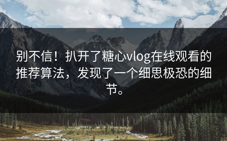 别不信！扒开了糖心vlog在线观看的推荐算法，发现了一个细思极恐的细节。