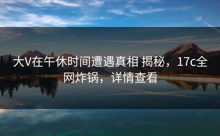 大V在午休时间遭遇真相 揭秘，17c全网炸锅，详情查看