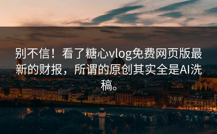 别不信！看了糖心vlog免费网页版最新的财报，所谓的原创其实全是AI洗稿。