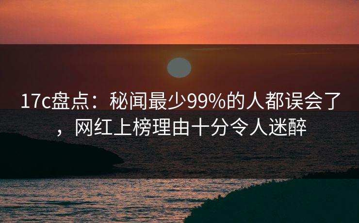 17c盘点：秘闻最少99%的人都误会了，网红上榜理由十分令人迷醉