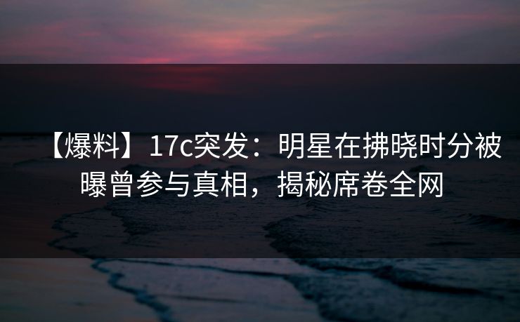 【爆料】17c突发：明星在拂晓时分被曝曾参与真相，揭秘席卷全网