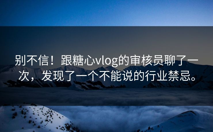 别不信！跟糖心vlog的审核员聊了一次，发现了一个不能说的行业禁忌。