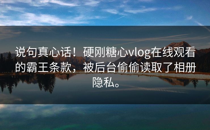 说句真心话！硬刚糖心vlog在线观看的霸王条款，被后台偷偷读取了相册隐私。
