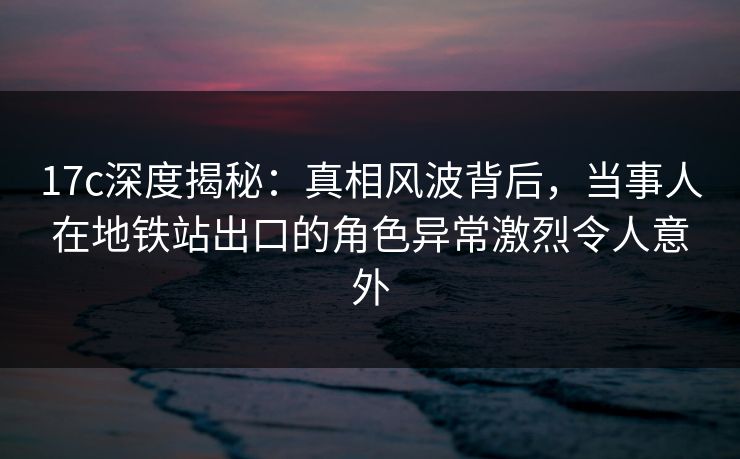 17c深度揭秘：真相风波背后，当事人在地铁站出口的角色异常激烈令人意外